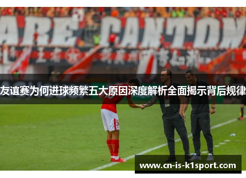 友谊赛为何进球频繁五大原因深度解析全面揭示背后规律