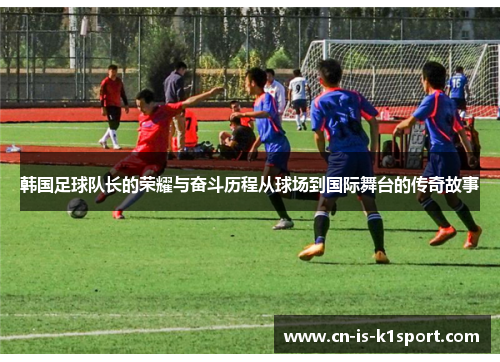 韩国足球队长的荣耀与奋斗历程从球场到国际舞台的传奇故事