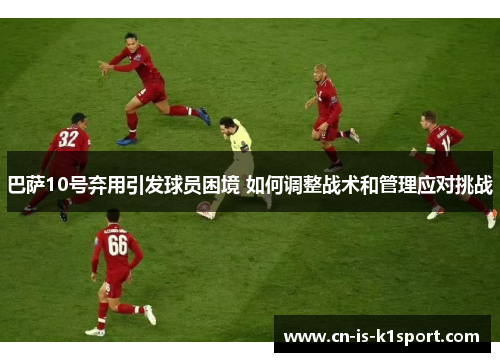 巴萨10号弃用引发球员困境 如何调整战术和管理应对挑战