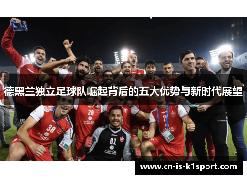 德黑兰独立足球队崛起背后的五大优势与新时代展望