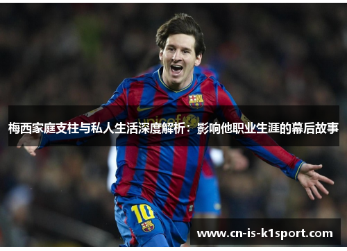 梅西家庭支柱与私人生活深度解析：影响他职业生涯的幕后故事