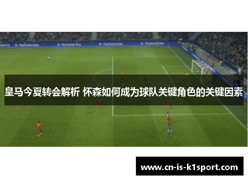 皇马今夏转会解析 怀森如何成为球队关键角色的关键因素
