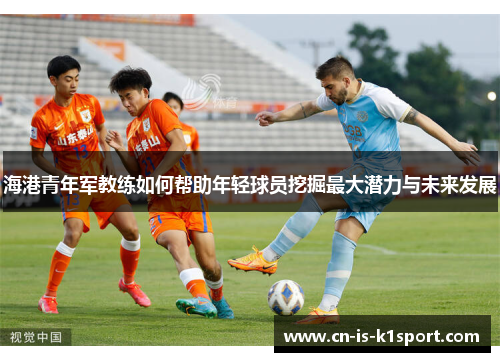 海港青年军教练如何帮助年轻球员挖掘最大潜力与未来发展