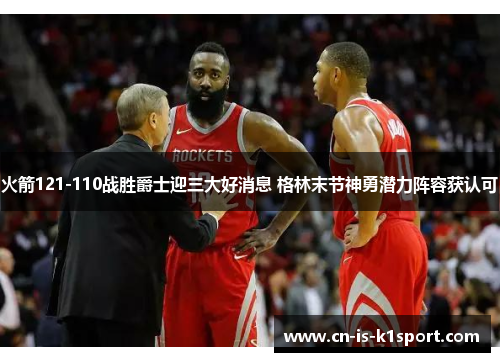 火箭121-110战胜爵士迎三大好消息 格林末节神勇潜力阵容获认可
