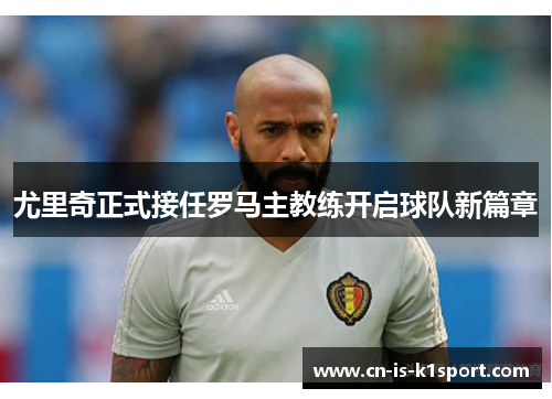 尤里奇正式接任罗马主教练开启球队新篇章